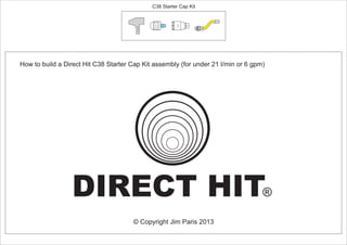 How to build a Direct Hit C38 Starter Cap Kit assembly (for under 21 l/min or 6 gpm)
© Copyright Jim Paris 2013
DIRECT HIT®
C38 Starter Cap Kit
24º
PCT/AU2012/000326
 