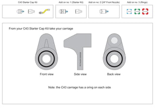 From your C43 Starter Cap Kit take your carriage
PCT/AU2012/000326PCT/AU2012/000326
Front view
Note: the C43 carriage has a oring on each side
Back viewSide view
C43 Starter Cap Kit Add on no: 1 (Starter Kit) Add on no: 2 (24º Front Nozzle) Add on no: 3 (Rings)
30º
30º
100 MM 150 MM 225 MM
30º
24º
 