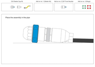 C43 Starter Cap Kit Add on no: 1 (Starter Kit) Add on no: 2 (24º Front Nozzle) Add on no: 3 (Rings)
30º
24º
30º
Place the assembly in the pipe
150 MM 225 MM
 
