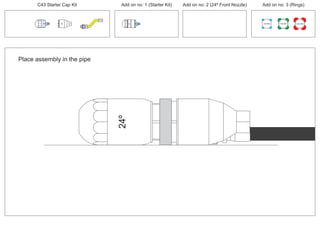 C43 Starter Cap Kit Add on no: 1 (Starter Kit) Add on no: 2 (24º Front Nozzle) Add on no: 3 (Rings)
30º
30º
24º24º
Place assembly in the pipe
100 MM 150 MM 225 MM
 
