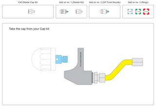 Take the cap from your Cap kit
PCT/AU2012/000326PCT/AU2012/000326
C43 Starter Cap Kit Add on no: 1 (Starter Kit) Add on no: 2 (24º Front Nozzle) Add on no: 3 (Rings)
30º
30º
100 MM 150 MM 225 MM
30º
24º
 