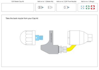 Take the back nozzle from your Cap kit
PCT/AU2012/000326PCT/AU2012/000326
C43 Starter Cap Kit Add on no: 1 (Starter Kit) Add on no: 2 (24º Front Nozzle) Add on no: 3 (Rings)
30º
30º
100 MM 150 MM 225 MM
24º
 