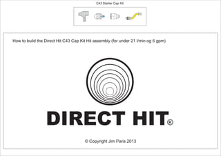 How to build the Direct Hit C43 Cap Kit Hit assembly (for under 21 l/min og 6 gpm)
C43 Starter Cap Kit
© Copyright Jim Paris 2013
DIRECT HIT®
PCT/AU2012/000326
30º
 