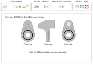 From your C43t Starter Cap Kit take your carriage
PCT/AU2012/000326PCT/AU2012/000326
Front view
Note: the C43 carriage has a oring on each side
Back viewSide view
100 MM 150 MM 225 MM
30º
30º
thruster
24º
30º
C43t Cap Starter Kit Add on no: 3 (Rings)Add on no: 2 (24º Front Nozzle)Add on no: 1 (Starter Kit)
 
