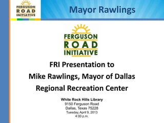 Mayor Rawlings




     FRI Presentation to
Mike Rawlings, Mayor of Dallas
 Regional Recreation Center
         White Rock Hills Library
          9150 Ferguson Road
           Dallas, Texas 75228
            Tuesday, April 9, 2013
                 4:00 p.m.           1
 