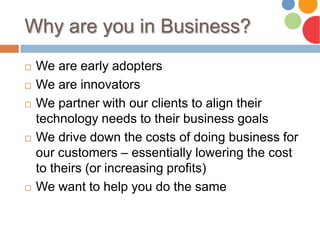 Why are you in Business?
 We are early adopters
 We are innovators
 We partner with our clients to align their
technology needs to their business goals
 We drive down the costs of doing business for
our customers – essentially lowering the cost
to theirs (or increasing profits)
 We want to help you do the same
 