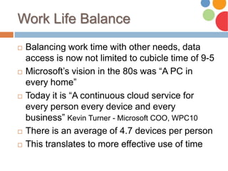 Work Life Balance
 Balancing work time with other needs, data
access is now not limited to cubicle time of 9-5
 Microsoft’s vision in the 80s was “A PC in
every home”
 Today it is “A continuous cloud service for
every person every device and every
business” Kevin Turner - Microsoft COO, WPC10
 There is an average of 4.7 devices per person
 This translates to more effective use of time
 