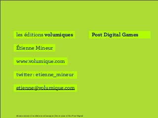 les éditions volumiques                                                         Post Digital Games

Étienne Mineur

www.volumique.com

twitter : etienne_mineur

etienne@volumique.com



étienne mineur | les éditions volumiques | lire et jouer à l’ère Post-Digital
 