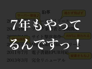沿革     鳴かず飛ばず
   サーバー増強♪



7年もやって
2006年4月 ファーストリリース
2006年9月 ブログ事業者と連携開始



るんですっ！
2009年1月 サイト撃沈事件     AWSに救われる
  Rails採用♪
2009年9月 MyBooks Editorリリース
2011年7月 電子書籍EPUB対応
                      縦書きもね♪
2013年3月 完全リニューアル
 