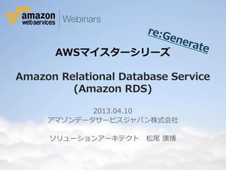 AWSマイスターシリーズ

Amazon Relational Database Service
         (Amazon RDS)

                                   2013.04.10
                            アマゾンデータサービスジャパン株式会社

                              ソリューションアーキテクト                                                                          松尾 康博


© 2012 Amazon.com, Inc. and its affiliates. All rights reserved. May not be copied, modified or distributed in whole or in part without the express consent of Amazon.com, Inc.
 