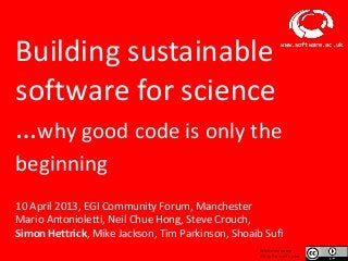 Building sustainable                                                 www.software.ac.uk




software for science
…why good code is only the
beginning
10 April 2013, EGI Community Forum, Manchester
Mario Antonioletti, Neil Chue Hong, Steve Crouch,
Simon Hettrick, Mike Jackson, Tim Parkinson, Shoaib Sufi
                                                          Where indicated
                      Software Sustainability Institute   slides licensed under
 
