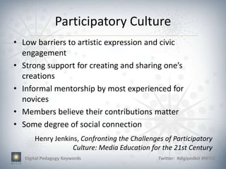 Participatory Culture
• Low barriers to artistic expression and civic
  engagement
• Strong support for creating and sharing one’s
  creations
• Informal mentorship by most experienced for
  novices
• Members believe their contributions matter
• Some degree of social connection
       Henry Jenkins, Confronting the Challenges of Participatory
                   Culture: Media Education for the 21st Century
   Digital Pedagogy Keywords                   Twitter: #digipedkit #NITLE
 
