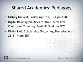 Shared Academics: Pedagogy
• History Harvest, Friday, April 12, 3 - 4 pm EDT
• Digital Reading Practices for the Liberal Arts
  Classroom, Thursday, April 18, 3 - 4 pm EDT
• Digital Field Scholarship Outcomes, Thursday, April
  25, 3 - 4 pm EDT




   Digital Pedagogy Keywords              Twitter: #digipedkit #NITLE
 