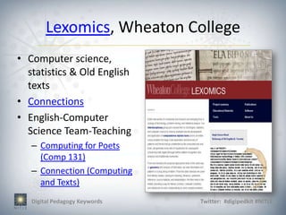Lexomics, Wheaton College
• Computer science,
  statistics & Old English
  texts
• Connections
• English-Computer
  Science Team-Teaching
   – Computing for Poets
     (Comp 131)
   – Connection (Computing
     and Texts)
   Digital Pedagogy Keywords   Twitter: #digipedkit #NITLE
 