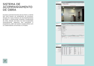 SISTEMA DE
ACOMPANHAMENTO
DE OBRA
Durante o período de obras do escritório, o cliente
tem fácil acesso ao andamento do processo.
Através do nosso Sistema de Acompanhamento
de Obras, o cliente pode visualizar o andamento
da obra, através de fotos do local atualizadas
semanalmente, relatórios dos arquitetos e
engenheiros, além de manter contato direto com
os colaboradores envolvidos no Projeto.
 