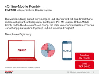 © 2015 Goldbach Audience Austria GmbH 10
/ Geo Targeting …auf IP-Basis
/ Local Based Targeting* …auf GPS-Basis (nur Run of Network)
/ Modell/Endgerät …z.B. iPhone 4S
/ Betriebssystem …Android, iOS
/ Provider …Hutchison, T-Mobile, A1 Mobilkom
/ Verbindungstyp …Mobiles Netzwerk, WLAN
/ Bildschirmauflösung …z.B. 960x640 Pixel
*Für Local Based Targeting gelten nicht die angegeben RON TKPs. TKPs abhängig vom gewünschten Targeting und immer auf Anfrage.
Targeting-Möglichkeiten
 