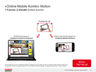 © 2015 Goldbach Audience Austria GmbH 12
Mindestbuchungsvolumen: 100.000 Ad Views
«Classic Ads» | Die beliebtesten Mobile Formate nach MMA Standards
Mobile Content Ad
/ Prominente Platzierung
/ Fix im Content integriert
/ Formate: 6:1 oder 4:1
Sticky Ad
/ Banner liegt über dem Content
/ Folgt dem Scrolling
/ Formate: 6:1 oder 4:1
Mobile Content Ad XL
/ Format: 2:1
/ Garantierte Aufmerksamkeit
/ Fix im Content integriert
x
 