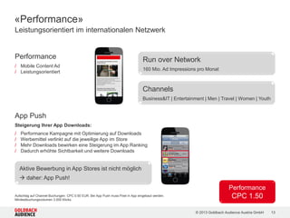 © 2015 Goldbach Audience Austria GmbH 13
1 2
Swipe Ad
/ Rich Media Banner mit vier
Anzeigenseiten
/ Dreidimensionale Animation
wie beim gewohnten Blättern
zwischen Smartphone Tabs
/ Format: 1:1 (300x250)
«Classic Ads» | Im Content integrierte, kreative Werbeformen
2
 