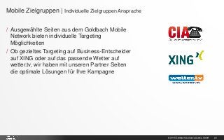 © 2015 Goldbach Audience Austria GmbH 22
/ Ausgewählte Seiten aus dem Goldbach Mobile
Network bieten individuelle Targeting
Möglichkeiten
/ Ob gezieltes Targeting auf Business-Entscheider
auf XING oder auf das passende Wetter auf
wetter.tv, wir haben mit unseren Partner Seiten
die optimale Lösungen für Ihre Kampagne
Mobile Zielgruppen | Individuelle Zielgruppen Ansprache
 