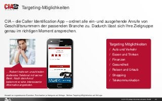 © 2015 Goldbach Audience Austria GmbH 23
CIA – die Caller Identification App – ordnet alle ein- und ausgehende Anrufe von
Geschäftsnummern der passenden Branche zu. Dadurch lässt sich Ihre Zielgruppe
genau im richtigen Moment ansprechen.
Auswahl an zugewiesenen Branchen, Reichweiten je Kategorie auf Anfrage. Weitere Targeting-Möglichkeiten auf Anfrage
Targeting-Möglichkeiten
… Robert hatte ein unzufrieden-
stellendes Telefonat mit seiner
Bank. Nach dem Anruf
bekommt er eine interessante
Alternative angeboten.
Targeting Möglichkeiten
/ Auto und Verkehr
/ Essen und Trinken
/ Finanzen
/ Gesundheit
/ Reisen und Urlaub
/ Shopping
/ Telekommunikation
 