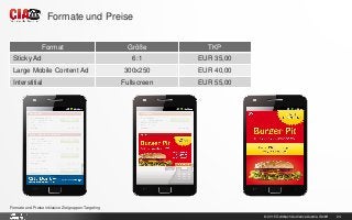 © 2015 Goldbach Audience Austria GmbH 24
Formate und Preise inklusive Zielgruppen-Targeting
Formate und Preise
Format Größe TKP
Sticky Ad 6:1 EUR 35,00
Large Mobile Content Ad 300x250 EUR 40,00
Interstitial Fullscreen EUR 55,00
 