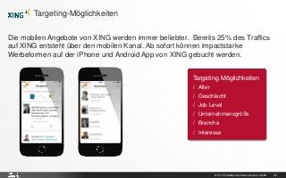 © 2015 Goldbach Audience Austria GmbH 25
Die mobilen Angebote von XING werden immer beliebter. Bereits 25% des Traffics
auf XING entsteht über den mobilen Kanal. Ab sofort können impactstarke
Werbeformen auf der iPhone und Android App von XING gebucht werden.
Targeting-Möglichkeiten
Targeting Möglichkeiten
/ Alter
/ Geschlecht
/ Job Level
/ Unternehmensgröße
/ Branche
/ Interesse
 