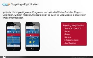 © 2015 Goldbach Audience Austria GmbH 27
Targeting-Möglichkeiten
wetter.tv bietet punktgenaue Prognosen und aktuelle Wetter-Berichte für ganz
Österreich. Mit den mobilen Angeboten gibt es auch für unterwegs die aktuellsten
Wetterinformationen.
Targeting Möglichkeiten
/ Temperatur (von/bis)
/ Sonne
/ Regen
/ Schnee
/ 3-Tages Forecast
/ Geo-Targeting
 
