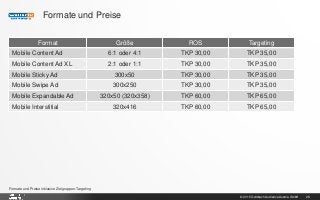 © 2015 Goldbach Audience Austria GmbH 28
Formate und Preise inklusive Zielgruppen-Targeting
Formate und Preise
Format Größe ROS Targeting
Mobile Content Ad 6:1 oder 4:1 TKP 30,00 TKP 35,00
Mobile Content Ad XL 2:1 oder 1:1 TKP 30,00 TKP 35,00
Mobile Sticky Ad 300x50 TKP 30,00 TKP 35,00
Mobile Swipe Ad 300x250 TKP 30,00 TKP 35,00
Mobile Expandable Ad 320x50 (320x358) TKP 60,00 TKP 65,00
Mobile Interstitial 320x416 TKP 60,00 TKP 65,00
 