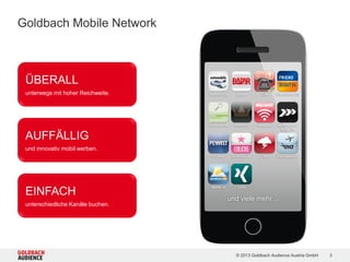 © 2015 Goldbach Audience Austria GmbH 3
Goldbach Mobile Network
AUFFÄLLIG
und innovativ mobil werben
EINFACH
unterschiedliche Kanäle buchen
ÜBERALL
unterwegs mit hoher Reichweite
 