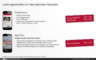 © 2015 Goldbach Audience Austria GmbH 30
Leistungsorientiert im internationalen Netzwerk
Performance
/ Mobile Content Ad
/ Leistungsorientiert
/ Run of Network
/ Audiences: Business&IT | Entertainment |
Men | Travel | Women | Youth
App Push
Steigerung Ihrer App Downloads:
/ Performance Kampagne mit Optimierung auf Downloads
/ Werbemittel verlinkt auf die jeweilige App im Store
/ Mehr Downloads bewirken eine Steigerung im App Ranking
/ Dadurch erhöhte Sichtbarkeit und weitere Downloads
Bei App Push muss Pixel in App eingebaut werden. Mindestbuchungsvolumen 3.000 Klicks
 
