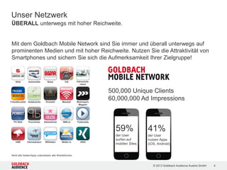 © 2015 Goldbach Audience Austria GmbH 4
Partner-Aufstellung nicht exklusiv
ÜBERALL unterwegs mit hoher Reichweite | Unser Netzwerk
Mit dem Goldbach Mobile Network sind Sie immer und überall unterwegs auf
prominenten Medien und mit hoher Reichweite präsent. Nutzen Sie die Attraktivität
von Smartphones und sichern Sie sich die Aufmerksamkeit Ihrer Zielgruppe!
Dailyme
Automobile Bazar CIAAktie
Filmering
PC-WeltKronehit Macwelt Motorsport-
Magazin
Immmo
Serienjunkies Wetter.tv XINGSunny Trailerseite
Cineplexx
South Park
Doodle
Salzburg24 Salzburger
Nachrichten
Nachrichten.at
Discovery
Animalplanet
Kochrezepte
Wiener
Bezirksblatt
TLC
DMAX
VORmagazin
Gutekueche Radio.atRadio 88,6oe4.comIssgesund
FriendScout24FirmencheckFirmenABC
Austrian
Soccer Board
12ter Mann
Warda
 