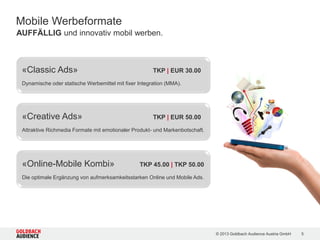 © 2015 Goldbach Audience Austria GmbH 5
Mit unseren Classic Ads und Creative Ads können Sie aufmerksamkeitsstark Ihre
Kunden mobil erreichen. Neben Run of Network garantieren unsere Audience
Produkte eine optimale Zielgruppenansprache.
AUFFÄLLIG und innovativ mobil werben | Unser Angebot
Format Run of Network Audiences
Classic Ads TKP EUR 20,00 TKP EUR 25,00
Creative Ads TKP EUR 35,00 TKP EUR 40,00
 