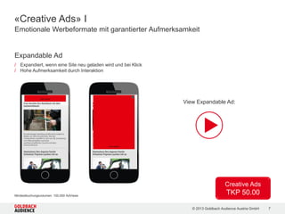 © 2015 Goldbach Audience Austria GmbH 7
IT Insiders
140.000 Unique Clients
13.900.000 Ad Views
CIA App App
PC-WELT Netzwerk App
Entertainment
Lovers
1.100.000 Unique Clients
30.300.000 Ad Views
cineplexx Mobile Site
CIA App App
dailyme App
Doodle Channel Mobile Site
filmering.at Mobile Site
filmjunkies.at Mobile Site
FriendScout24.at App
kronehit.at Mobile Site
serienjunkies.de Mobile Site
sunny.at Mobile Site
trailerseite.at Mobile Site
wetter.tv Mobile Site
Catch your Mobile Audience! | Reichweiten und Partner
Business
People
750.000 Unique Clients
27.400.000 Ad Views
aktie.at Mobile Site
CIA App App
nachrichten.at Mobile Site
PC-WELT Netzwerk App
salzburg.com Mobile Site
viennaairport.com Mobile Site
XING App
CIA App und FriendScout24.at mit je Zielgruppe entsprechendem User Targeting. Entertainment Lovers: Auswahl an Sites/Apps.
 