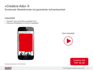 © 2015 Goldbach Audience Austria GmbH 8
Men
830.000 Unique Clients
27.700.000 Ad Views
Movie &
Music Lovers
630.000 Unique Clients
21.100.000 Ad Views#
Motorfans
560.000 Unique Clients
19.900.000 Ad Views
Catch your Mobile Audience! | Reichweiten und Partner
automobile.at Mobile Site
CIA App App
bazar.at Mobile Site
motorsport-magazin.com App
nachrichten.at Channel Mobile Site
salzburg.com Channel Mobile Site
CIA App App
cineplexx Mobile Site
dailyme App
filmering.at Mobile Site
filmjunkies.de Mobile Site
kochrezepte.at Mobile Site
kronehit.at Mobile Site
serienjunkies.de Mobile Site
trailerseite.at Mobile Site
aktie.at Mobile Site
automobile.at Mobile Site
bazar.at Mobile Site
CIA App App
dailyme App
filmering.at Mobile Site
filmjunkies.at Mobile Site
FriendScout24.at App
motorsport-magazin.com App
PC-WELT Netzwerk App
salzburg.com Mobile Site
trailerseite.at Mobile Site
CIA App und FriendScout24.at mit je Zielgruppe entsprechendem User Targeting. Men: Auswahl an Sites/Apps.
 