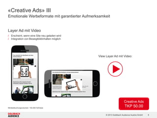 © 2015 Goldbach Audience Austria GmbH 9
Women
860.000 Unique Clients
23.900.000 Ad Views
Travelling
Fans
710.000 Unique Clients
21.700.000 Ad Views
Real Estate
Managers
340.000 Unique Clients
14.800.000 Ad Views
Catch your Mobile Audience! | Reichweiten und Partner
CIA App App
dailyme App
FriendScout24.at App
kochrezepte.at Mobile Site
nachrichten.at Mobile Site
salzburg.com Mobile Site
sunny.at Mobile Site
XING Women App
CIA App App
Doodle Channel Mobile Site
nachrichten.at Mobile Site
salzburg.com Mobile Site
viennaairport.com Mobile Site
wetter.tv Mobile Site
bazar.at | Immobilien Mobile Site
CIA App App
immmo.at Mobile Site
CIA App und FriendScout24.at mit je Zielgruppe entsprechendem User Targeting
 