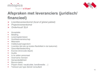 10
Afspraken met leveranciers (juridisch/
financieel)
 Licentieovereenkomst (local of global pakket)
 Projectovereenkomst
 Onderhoud/ SLA
 Acceptatie
 Betaling
 Leveringstermijnen
 Hoofdaannemerschap
 Meerwerk
 Intellectueel eigendom
 Licenties (let ook op kosten flexibiliteit in de toekomst)
 Geschillenbeslechting
 Escrow (broncode depot)
 Audits
 In te zetten personeel
 Overname mensen
 Aansprakelijkheid
 Bonus-malus
 Prijzen (fixed, nacalculate, bandbreedte …)
 Tarieven per type dienst/ consultant
 