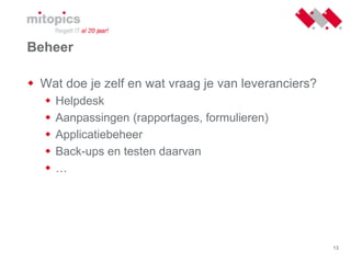 13
Beheer
 Wat doe je zelf en wat vraag je van leveranciers?
 Helpdesk
 Aanpassingen (rapportages, formulieren)
 Applicatiebeheer
 Back-ups en testen daarvan
 …
 