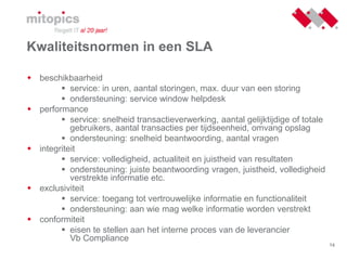 14
Kwaliteitsnormen in een SLA
 beschikbaarheid
 service: in uren, aantal storingen, max. duur van een storing
 ondersteuning: service window helpdesk
 performance
 service: snelheid transactieverwerking, aantal gelijktijdige of totale
gebruikers, aantal transacties per tijdseenheid, omvang opslag
 ondersteuning: snelheid beantwoording, aantal vragen
 integriteit
 service: volledigheid, actualiteit en juistheid van resultaten
 ondersteuning: juiste beantwoording vragen, juistheid, volledigheid
verstrekte informatie etc.
 exclusiviteit
 service: toegang tot vertrouwelijke informatie en functionaliteit
 ondersteuning: aan wie mag welke informatie worden verstrekt
 conformiteit
 eisen te stellen aan het interne proces van de leverancier
Vb Compliance
 