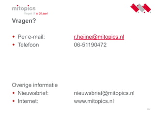 15
Vragen?
 Per e-mail: r.heijne@mitopics.nl
 Telefoon 06-51190472
Overige informatie
 Nieuwsbrief: nieuwsbrief@mitopics.nl
 Internet: www.mitopics.nl
 