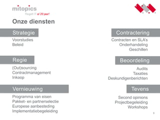 3
Onze diensten
Strategie
Regie
Vernieuwing
Contractering
Beoordeling
Tevens
Contracten en SLA’s
Onderhandeling
Geschillen
Audits
Taxaties
Deskundigenberichten
Second opinions
Projectbegeleiding
Workshops
Voorstudies
Beleid
(Out)sourcing
Contractmanagement
Inkoop
Programma van eisen
Pakket- en partnerselectie
Europese aanbesteding
Implementatiebegeleiding
 