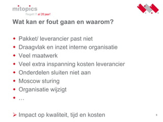 8
Wat kan er fout gaan en waarom?
 Pakket/ leverancier past niet
 Draagvlak en inzet interne organisatie
 Veel maatwerk
 Veel extra inspanning kosten leverancier
 Onderdelen sluiten niet aan
 Moscow sturing
 Organisatie wijzigt
 …
 Impact op kwaliteit, tijd en kosten
 