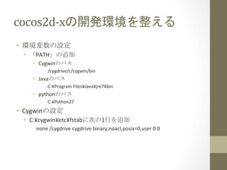 cocos2d-­‐xの開発環境を整える	
 
•  環境変数の設定	
  
  •  「PATH」の追加	
  
     •  Cygwinのパス（下記2つとも必要）	
  
            /cygdrive/c/cygwin/bin	
  
            C:¥cygwin¥bin	
  
     •  Javaのパス	
  
            C:¥Program	
  Files¥Java¥jdk1.7.0_17	
  
     •  pythonのパス	
  
            C:¥Python27	
  
•  Cygwinの設定	
  
  •  C:¥cygwin¥etc¥fstabに次の1行を追加	
  
      none	
  /cygdrive	
  cygdrive	
  binary,noacl,posix=0,user	
  0	
  0	
  
 