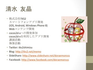 清水	
 友晶	
 
•  株式会社TKS2	
  
   スマートフォンアプリ開発 
   (iOS,	
  Android,	
  Windows	
  Phone	
  8)	
  
   Webコンテンツ開発	
 
•  cocos2d-­‐xへの開発参加 
   cocos2d-­‐xを利用したアプリ開発 
   講演活動 
   執筆活動	
 
•  Twi;er:	
  tks2shimizu	
  
•  Blog:	
  h;p://tks2.net/memo	
  
•  SlideShare:	
  h;p://www.slideshare.net/doraemonsss	
  
•  Facebook:	
  h;p://www.facebook.com/doraemonsss	
  
 