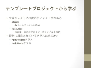 テンプレートプロジェクトから学ぶ	
 
•  プロジェクトには次のディレクトリがある	
 
 •  Classes	
  
       èソースファイルを格納	
  
 •  Resources	
  
       è画像・音声などのリソースファイルを格納	
  
•  最初に用意されているクラスは次の2つ	
 
 •  AppDelegateクラス	
  
 •  HelloWorldクラス	
 
 