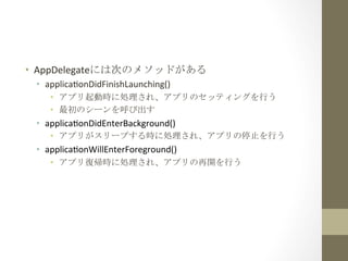 •  AppDelegateには次のメソッドがある	
 
 •  applicamonDidFinishLaunching()	
  
    •  アプリ起動時に処理され、アプリのセッティングを行う	
 
    •  最初のシーンを呼び出す	
 
 •  applicamonDidEnterBackground()	
  
    •  アプリがスリープする時に処理され、アプリの停止を行う	
 
 •  applicamonWillEnterForeground()	
  
    •  アプリ復帰時に処理され、アプリの再開を行う	
 
 