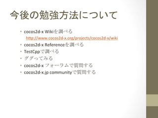 今後の勉強方法について	
 
 •  cocos2d-­‐x	
  Wikiを調べる	
  
      h;p://www.cocos2d-­‐x.org/projects/cocos2d-­‐x/wiki	
  
 •    cocos2d-­‐x	
  Referenceを調べる	
  
 •    TestCppで調べる	
  
 •    ググってみる	
  
 •    cocos2d-­‐x	
  フォーラムで質問する	
  
 •    cocos2d-­‐x.jp	
  communityで質問する	
 
 