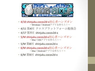 •  4/10	
  shinjuku.cocos2d-­‐x初心者ハンズオン	
  
  　　　　〜WindowsでAndroidアプリを作ろう！〜	
 
•  4/11	
  第4回	
 クロスプラットフォーム勉強会	
  
•  4/17	
  第7回	
 shinjuku.cocos2d-­‐x	
  
•  5/M	
  shinjuku.cocos2d-­‐x初心者ハンズオン	
  
  　　　　〜MacでiOSアプリを作ろう！〜	
  
•  5/M	
  第8回	
 shinjuku.cocos2d-­‐x	
  
•  6/M	
  shinjuku.cocos2d-­‐x初心者ハンズオン	
  
  　　　　〜MacでAndroidアプリを作ろう！〜	
 
•  6/M	
  第9回	
 shinjuku.cocos2d-­‐x	
  
 