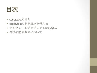 目次	
 
•    cocos2d-­‐xの紹介	
  
•    cocos2d-­‐xの開発環境を整える	
  
•    テンプレートプロジェクトから学ぶ	
  
•    今後の勉強方法について	
  
 