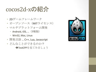 cocos2d-­‐xの紹介	
 
•  2Dゲームフレームワーク	
  
•  オープンソース（MITライセンス）	
  
•  マルチプラットフォーム開発	
  
   •  Android,	
  iOS,	
  …（7種類）	
  
   •  Win32,	
  Mac,	
  Linux	
  
•  開発言語	
  …	
  C++,	
  Lua,	
  Javascript	
  
•  どんなことができるのか？	
  
        	
  èTestCPPを見てみましょう	
 
 