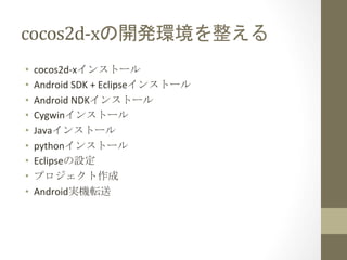 cocos2d-­‐xの開発環境を整える	
 
•    cocos2d-­‐xインストール	
  
•    Android	
  SDK	
  +	
  Eclipseインストール	
  
•    Android	
  NDKインストール	
  
•    Cygwinインストール	
  
•    Javaインストール	
  
•    pythonインストール	
  
•    Eclipseの設定	
  
•    プロジェクト作成	
  
•    Android実機転送	
 
 